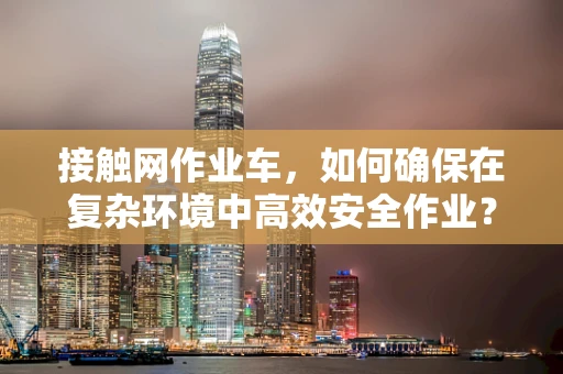 接触网作业车，如何确保在复杂环境中高效安全作业？