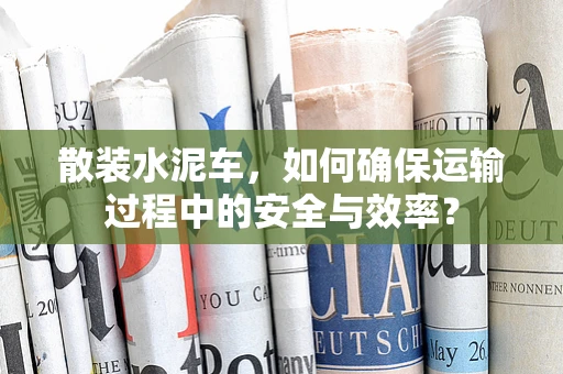 散装水泥车，如何确保运输过程中的安全与效率？