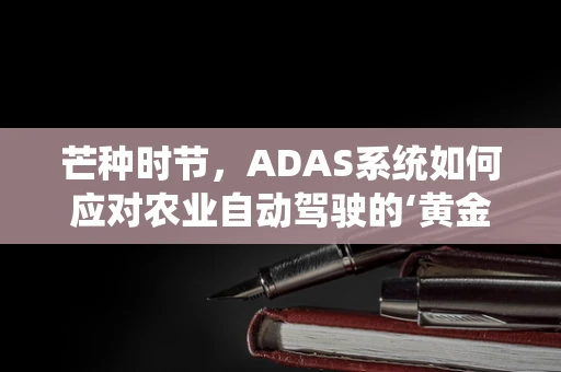 芒种时节，ADAS系统如何应对农业自动驾驶的‘黄金时期’？