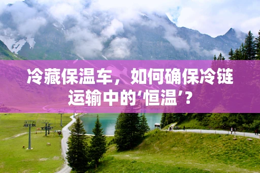 冷藏保温车，如何确保冷链运输中的‘恒温’？