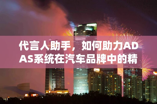 代言人助手，如何助力ADAS系统在汽车品牌中的精准定位？