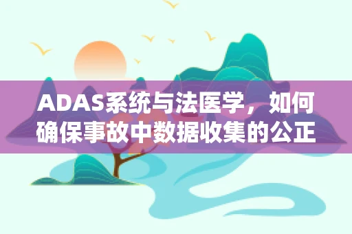 ADAS系统与法医学，如何确保事故中数据收集的公正性？