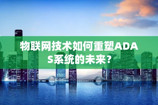 物联网技术如何重塑ADAS系统的未来？