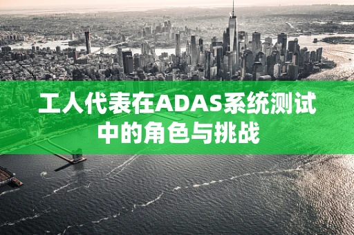 工人代表在ADAS系统测试中的角色与挑战