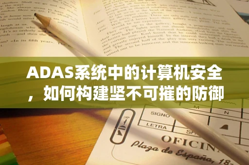 ADAS系统中的计算机安全，如何构建坚不可摧的防御网？