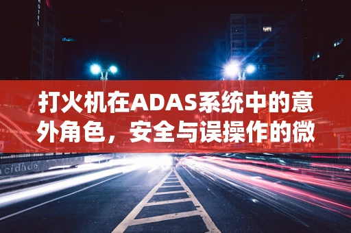 打火机在ADAS系统中的意外角色，安全与误操作的微妙平衡