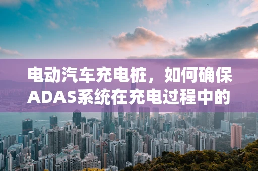电动汽车充电桩，如何确保ADAS系统在充电过程中的安全与效率？