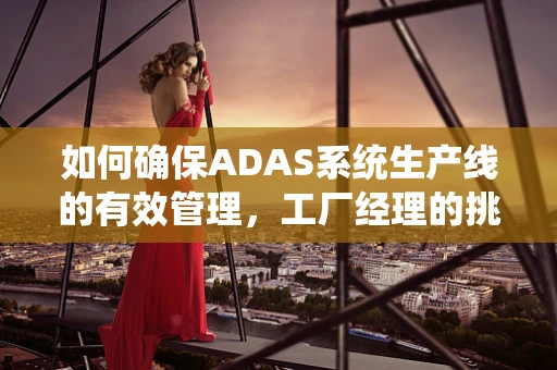 如何确保ADAS系统生产线的有效管理，工厂经理的挑战与策略？