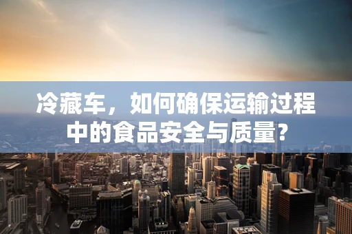 冷藏车，如何确保运输过程中的食品安全与质量？