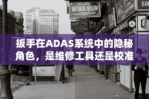 扳手在ADAS系统中的隐秘角色，是维修工具还是校准利器？