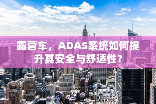 露营车，ADAS系统如何提升其安全与舒适性？
