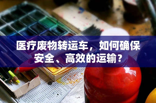 医疗废物转运车，如何确保安全、高效的运输？