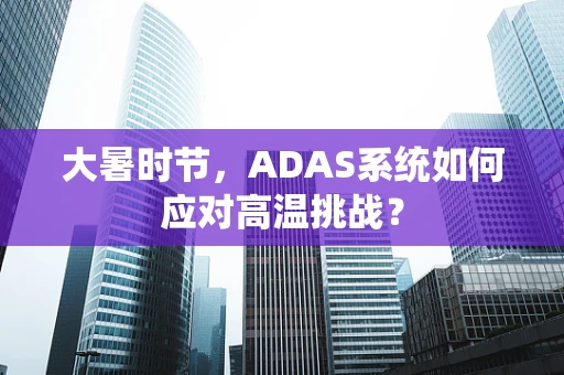 大暑时节，ADAS系统如何应对高温挑战？