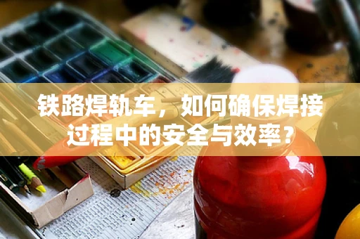 铁路焊轨车，如何确保焊接过程中的安全与效率？