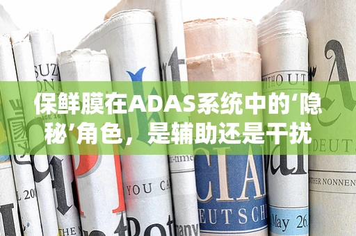 保鲜膜在ADAS系统中的‘隐秘’角色，是辅助还是干扰？