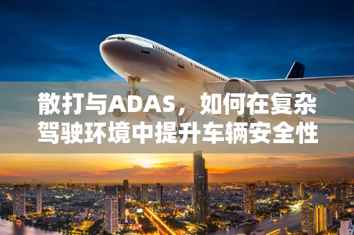 散打与ADAS，如何在复杂驾驶环境中提升车辆安全性能？