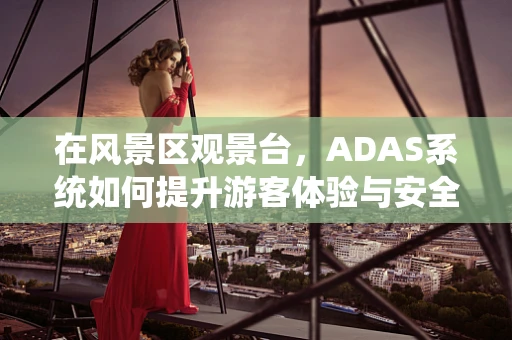 在风景区观景台，ADAS系统如何提升游客体验与安全？