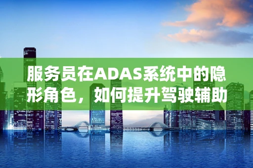 服务员在ADAS系统中的隐形角色，如何提升驾驶辅助体验？