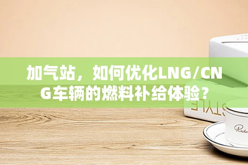 加气站，如何优化LNG/CNG车辆的燃料补给体验？