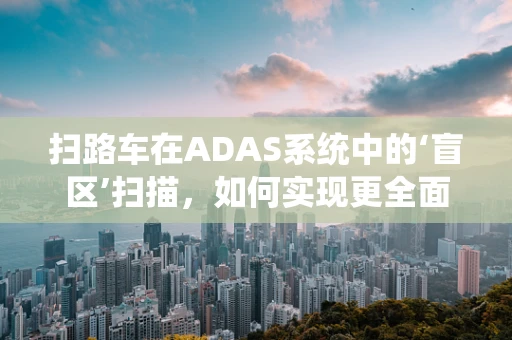 扫路车在ADAS系统中的‘盲区’扫描，如何实现更全面的道路监测？