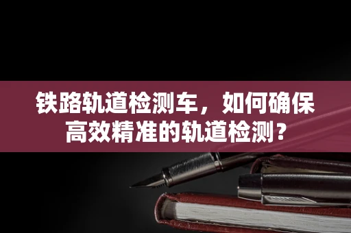 铁路轨道检测车，如何确保高效精准的轨道检测？