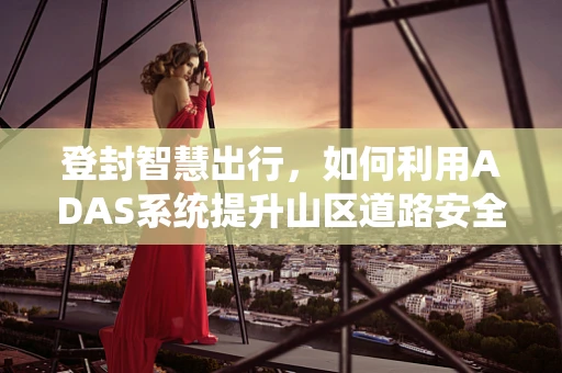 登封智慧出行，如何利用ADAS系统提升山区道路安全？