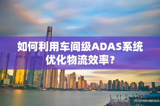 如何利用车间级ADAS系统优化物流效率？
