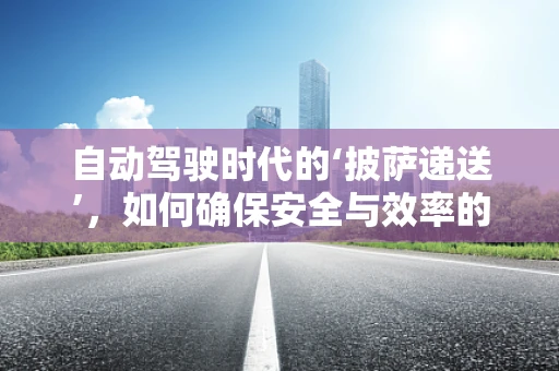 自动驾驶时代的‘披萨递送’，如何确保安全与效率的双重保障？