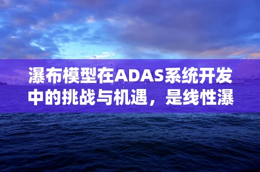 瀑布模型在ADAS系统开发中的挑战与机遇，是线性瀑布，还是动态调整的‘活水’？