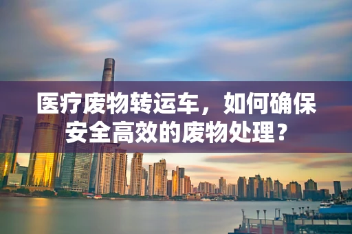 医疗废物转运车，如何确保安全高效的废物处理？