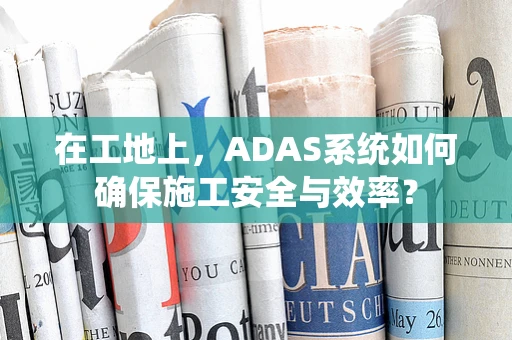 在工地上，ADAS系统如何确保施工安全与效率？