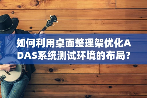 如何利用桌面整理架优化ADAS系统测试环境的布局？