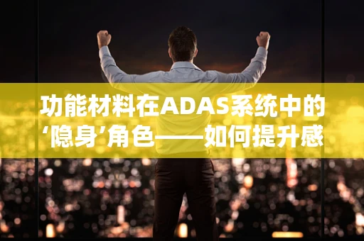 功能材料在ADAS系统中的‘隐身’角色——如何提升感知精度与耐用性？