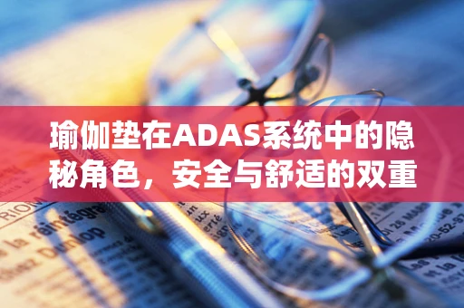 瑜伽垫在ADAS系统中的隐秘角色，安全与舒适的双重考量？