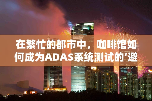 在繁忙的都市中，咖啡馆如何成为ADAS系统测试的‘避风港’？