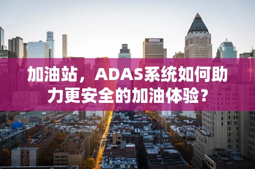 加油站，ADAS系统如何助力更安全的加油体验？