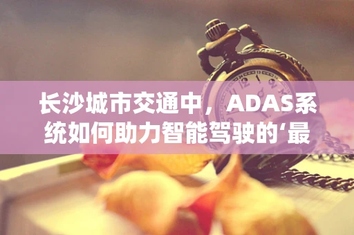 长沙城市交通中，ADAS系统如何助力智能驾驶的‘最后一公里’？