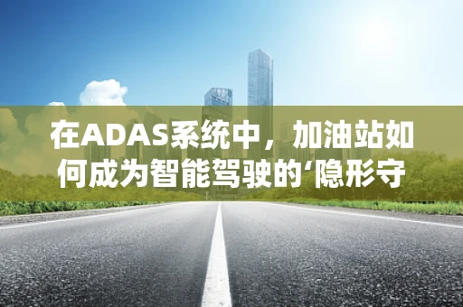 在ADAS系统中，加油站如何成为智能驾驶的‘隐形守护者’？