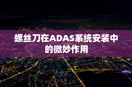 螺丝刀在ADAS系统安装中的微妙作用