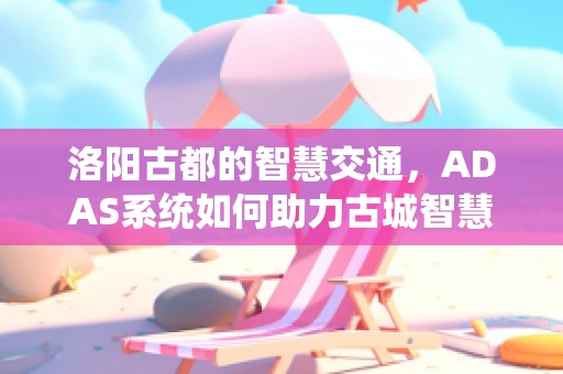 洛阳古都的智慧交通，ADAS系统如何助力古城智慧出行？