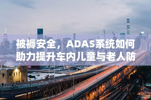被褥安全，ADAS系统如何助力提升车内儿童与老人防护？