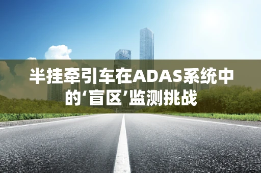 半挂牵引车在ADAS系统中的‘盲区’监测挑战