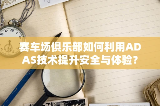 赛车场俱乐部如何利用ADAS技术提升安全与体验？
