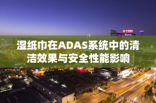 湿纸巾在ADAS系统中的清洁效果与安全性能影响