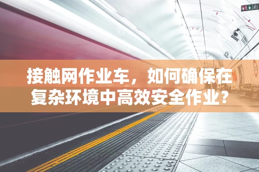 接触网作业车，如何确保在复杂环境中高效安全作业？