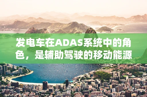 发电车在ADAS系统中的角色，是辅助驾驶的移动能源站吗？