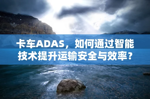 卡车ADAS，如何通过智能技术提升运输安全与效率？