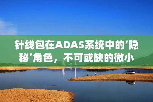 针线包在ADAS系统中的‘隐秘’角色，不可或缺的微小细节吗？