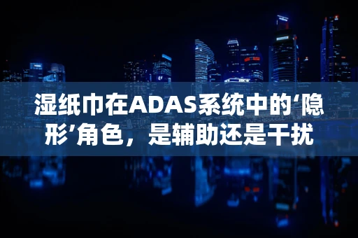 湿纸巾在ADAS系统中的‘隐形’角色，是辅助还是干扰？