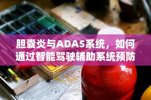 胆囊炎与ADAS系统，如何通过智能驾驶辅助系统预防驾驶者健康风险？